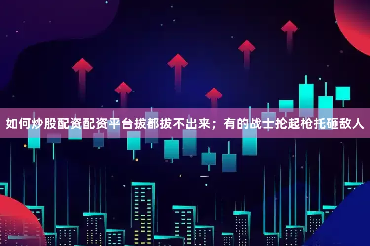 如何炒股配资配资平台拔都拔不出来；有的战士抡起枪托砸敌人
