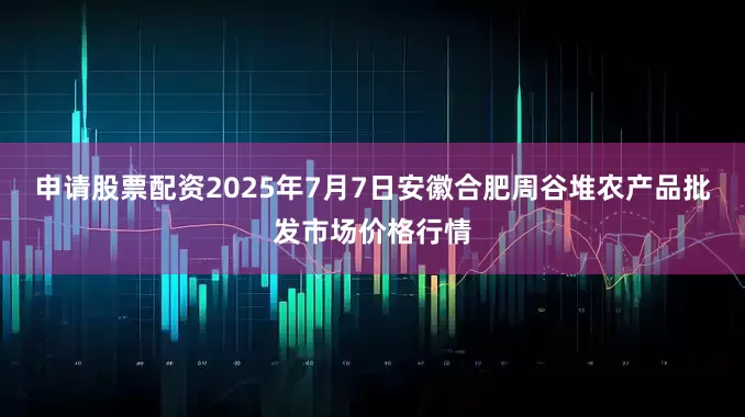 申请股票配资2025年7月7日安徽合肥周谷堆农产品批发市场价格行情