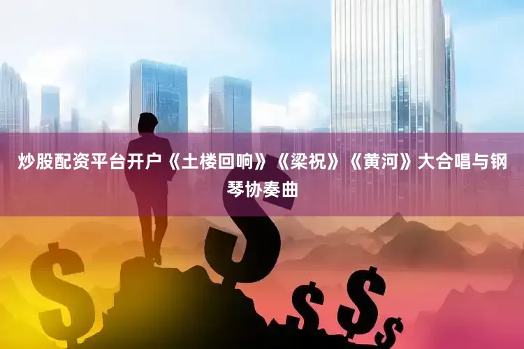 炒股配资平台开户《土楼回响》《梁祝》《黄河》大合唱与钢琴协奏曲