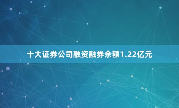 十大证券公司融资融券余额1.22亿元