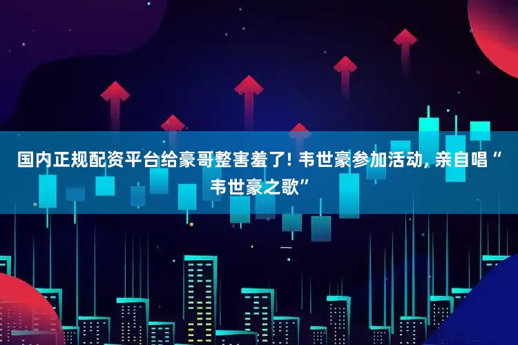 国内正规配资平台给豪哥整害羞了! 韦世豪参加活动, 亲自唱“韦世豪之歌”