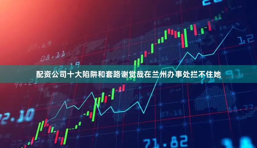 配资公司十大陷阱和套路谢觉哉在兰州办事处拦不住她