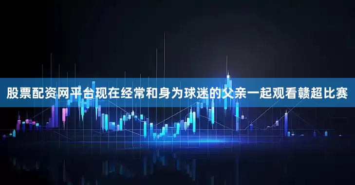 股票配资网平台现在经常和身为球迷的父亲一起观看赣超比赛