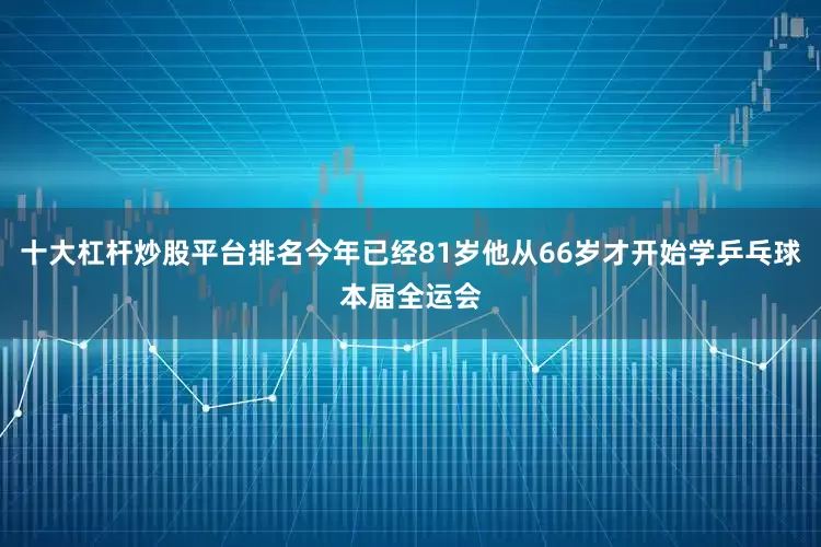 十大杠杆炒股平台排名今年已经81岁他从66岁才开始学乒乓球本届全运会